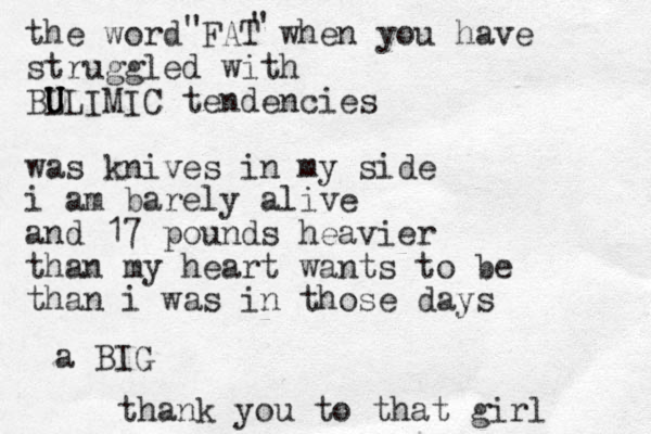 the word FAT when you have struggled with BL U U U ULIMIC tendencies was knives in my side i am barely alive and 17 pounds heavier than my heart wants to be than i was in those days " " thank you to that girl a BIG 
