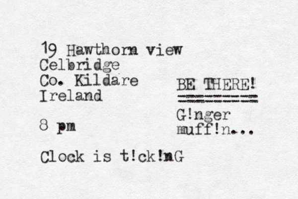 19 Hawthorn view Celbridge Co. Kildare Ireland 8 pm Clock is t!ck!nG BE THERE! ========= G!nger muff!n... 