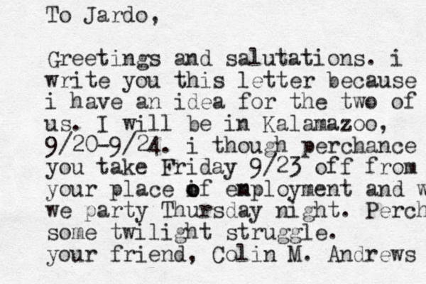 To Jardo, Greetings and salutations. i write you this letter because i have an idea for the two of us. I will be in Kalamazoo, 9/20-9/24. i though perchance you take Friday 9/23 off from your place if o o o en mployment and we we party Thursday night. Perchance some twilight struggle. your friend, Colin M. Andrews 