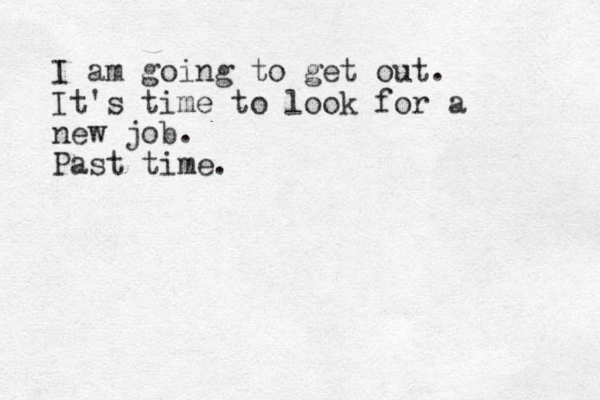 I am going to get out. It's time to look for a new job. Past time.