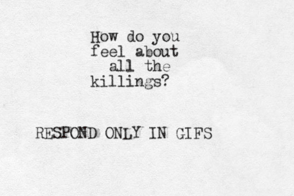 How do you feel about all the killings? RESPOND ONLY IN GIFS