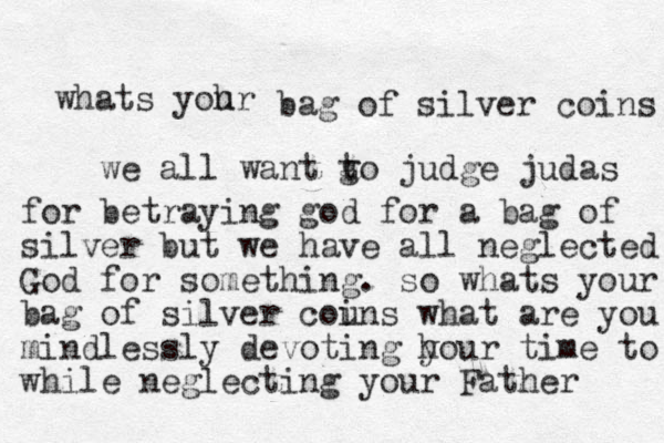 whats yohr u bag of silver coins we all want go t judge judas for betraying god for a bag of silver but we have all neglected God for something . so whats your bag of silver couns i what are you mindlessly devoting hou y r time to while neglecting your Father 