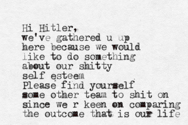 Hi Hitler, we've gathered u up here because we would like to do something about our shitty self esteem Please find yourself some other team to shit on since we r keen on comparing the outcome that is our life 