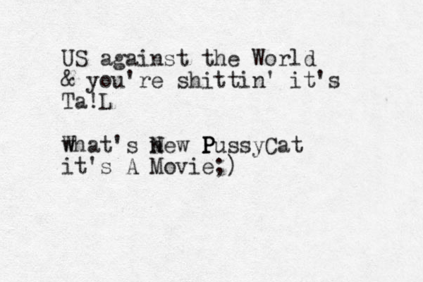 US against the World & you're shittin' it's Ta!L W what's new N N P P PussyCat it's A Movie;)