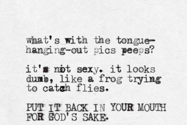 what's with the tongue- hanging-out pics peeps? it's nit o o sexy. it looks dumb, like a frog trying to catxh c c flies. PUT IT BACK IN YOUR MOUTH FOR FOD G 'S SAKE.