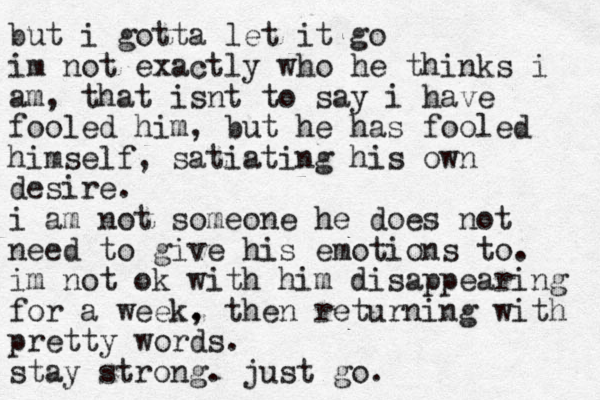 but i gotta let it go im not exactly who he thinks i am, that isnt to say i have fooled him, but he has fooled himself, satiating his own desire. i am not someone he does not need to give his emotions to. im not ok with him disappearing for a week. , then returning with pretty words. stay strong. just go.
