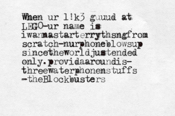 whe When ur l!k3 guuud at LEG0-ur name is iwannastarterrythsngfrom scratch-nu urphoneblowsup sincetheworldjustended only.providaaroundis- threewaterphonenstuffs -theBlockbusters