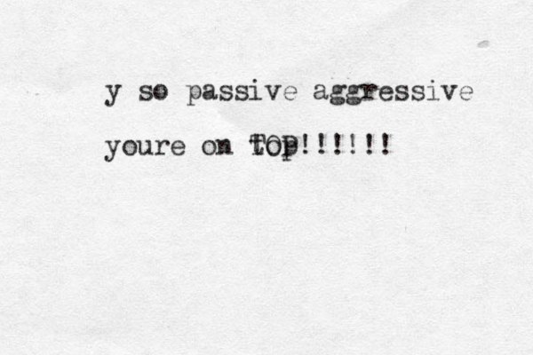 y so passive aggressive youre on top TOP!!!!!!