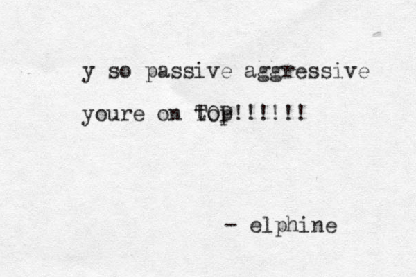 y so passive aggressive youre on top TOP!!!!!! - elphine