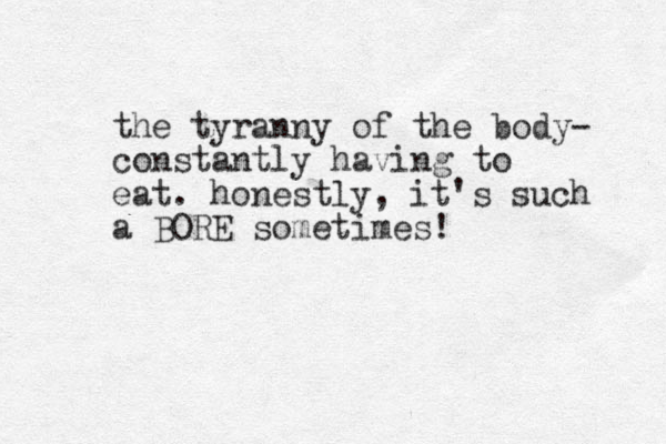 the tyranny of the body- constantly having to eat. honestly, it's such a BORE sometimes!