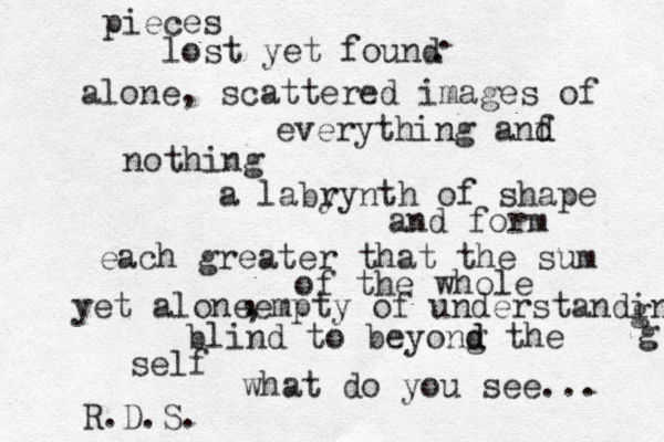 pieces lost yet found alone, scattered images of everything anf d d nothing a laby rynth of shape and form each greater that the sum of the whole yet aloneempty of understanding blind to beyong d d the self what do you see... R.D.S. g g , , . . 