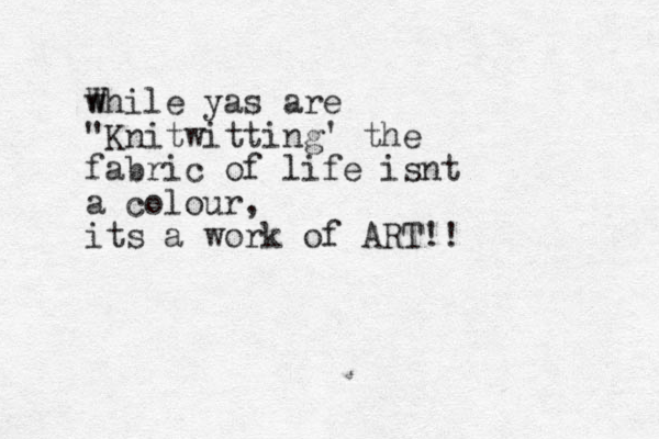 W while yas are "Knitwitting' the fabric of life isnt a colour, its a work of ART!!