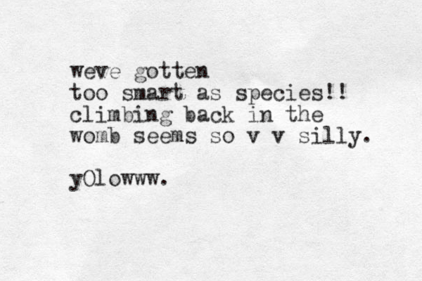 weve gotten too smart as species!! climbing back in the womb seems so v v silly. yOlowww.