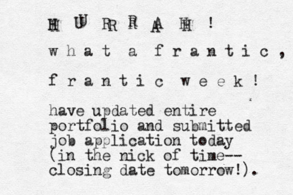 w h a t a f r a n t i c , f r a n t i c w e e k ! have updated entire portfolio and submitted job application today (in the nick of time-- closing date tomorrow!). H U R R A H ! H H U R R A H 