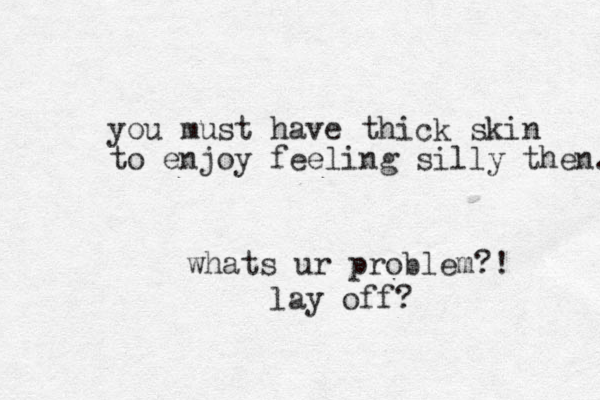 you must have thick skin to enjoy feeling silly then. whats ur problem?! lay off?