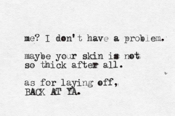 me? I don't have a problem. maybe your skin is not so thick after all. as for laying off, BACK AT YA.