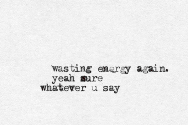 wasting energy again. yeah sure ate wh ver u say u 