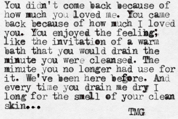 You didn't come back because of how much you loved me. You came back because of how much I loved you. You enjoyed the feelibg ng; like the invitation of a warm bath that you would drain the minute you were cleansed. The minute you no longer had use for it. We've been here beg f fore. And every time you drain me dry I long for the smell of your clean skin. ... .. TMG 