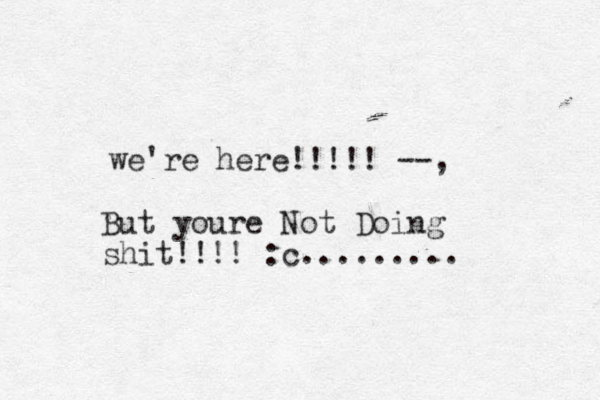 we're here!!!!! --, But youre Not Doing shit!!!! :c.........