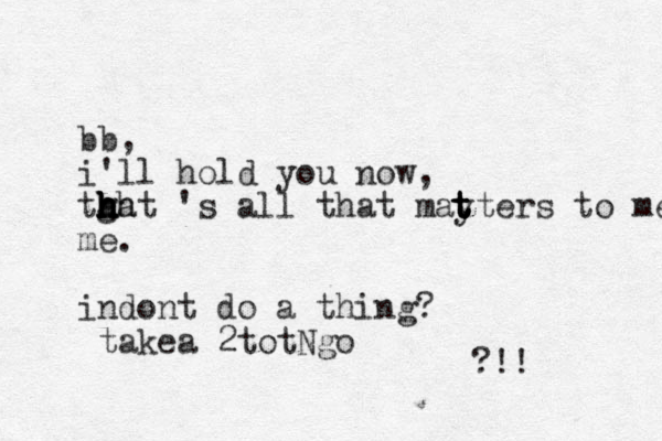 bb, i'll hold you now, tgat h h h hh h h 's all that mayters to me t t t t t me. indont do a thing? takea 2totNgo ?!!