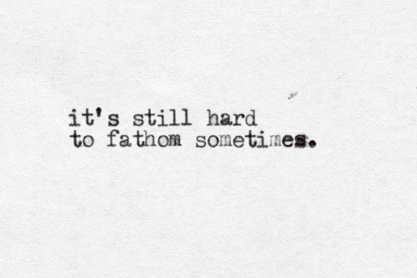 it's still hard to fathom sometimes. 