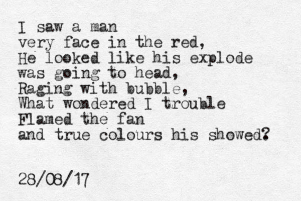 I saw a man very face in the red, He looked like his explode was going to head, Raging with bubble, What wondered I trouble Flamed the fan and true colours his showed. ? 28/08/17 0 