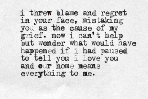 i threw blame and regret in your face, mistaking you as the cause of my grief. now i can't help but wonder what would have happened if i had paused to tell you i love you and our home means everything to me.