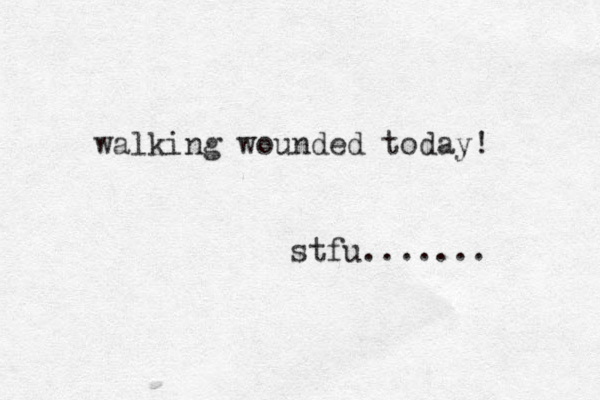 walking wounded today! stfu.......
