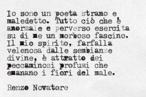 Io sono un poeta strano e maledetto. Tutto cio ' che e ' anormale e perverso esercita su di me un morboso fascino. Il mio spirito , farfalla velenosa dalle sembianze divine, e ' attratto dei peccaminosi profumi che emanano i fiori del male. Renzo Novatore