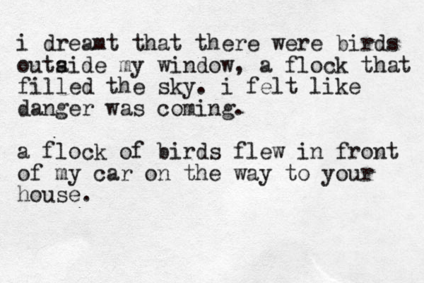 i dreamt that there were birds outaide my window s , a flock that filled the sky. i felt like danger was coming. a flock of birds flew in front of my car on the way to your house. 