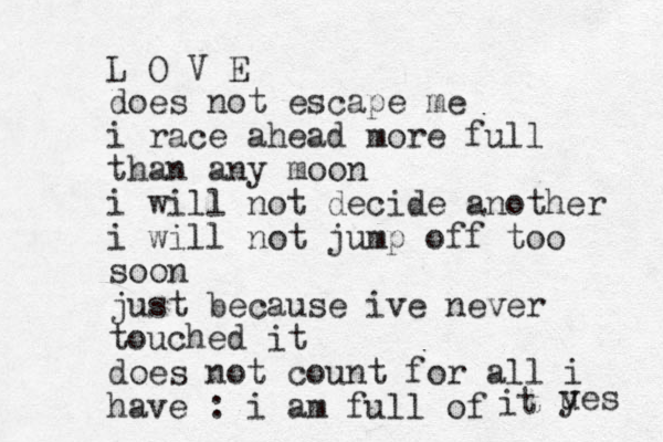 L O V E does not escape me i race ahead more full than any moon i will not decide another i will not jump off too soon just because ive never touched it does not count for all i have : i am full of it ues y 