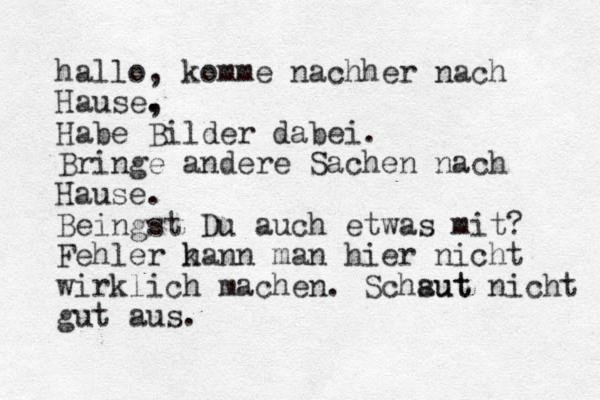 hallo, komme nachher nach Hause, . . Habe Bilder dabei. Bringe andere Sachen nach Hause. Beingst Du auch etwas mit? Fehler h kann man hier nicht wirklich machen. Schsut aut nicht gut aus.