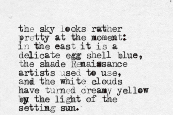 the sky looks rather pretty at the moment: in the east it is a delicate egg shell blue, the shade Renaissance artists used to use, and the white clouds have turned creamy yellow bu y y the light of the setting sun.