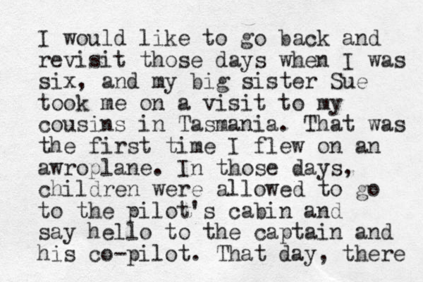 I would like to go back and revisit those days when I was six, and my big sister Sue took me on a visit to my cousins in Tasmania. That was the first time I flew on an awroplane. In those days, children were allowed to go to the pilot's cabin and say hello to the captain and his co-pilot. That day, there 