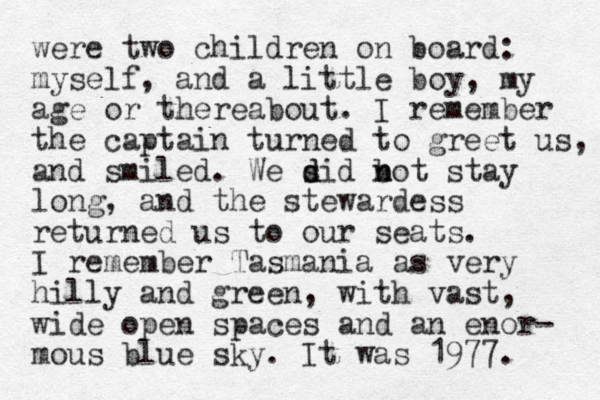 were two children on board: myself, and a little boy, my age or thereabout. I remember the captain turned to greet us, and smiled. We sid d d b n not stay long, and the stewardess returned us to our seats. I remember Tasmania as very hilly and green, with vast, wide open spaces and an enor- mous blue sky. It was 1977. 