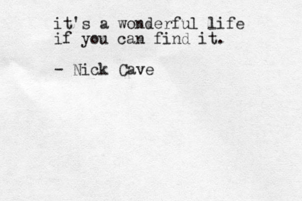 it's a wonderful life if you can find it. - Nick Cave 