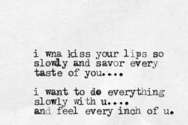 i wna kiss your lips so slowly and savor every taste of you.... i want to do everything slowly with u.... and feel every inch of u. 