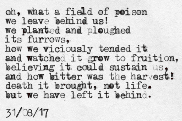 oh, what a field of poison we leave behind us! we planted and ploughed its furrows, how we viciously tended it and watched it grow to fruition, believing it could sustain us, and how bitter was the harvest! death it brought, not life. but we have left it behind. 31/08/17 