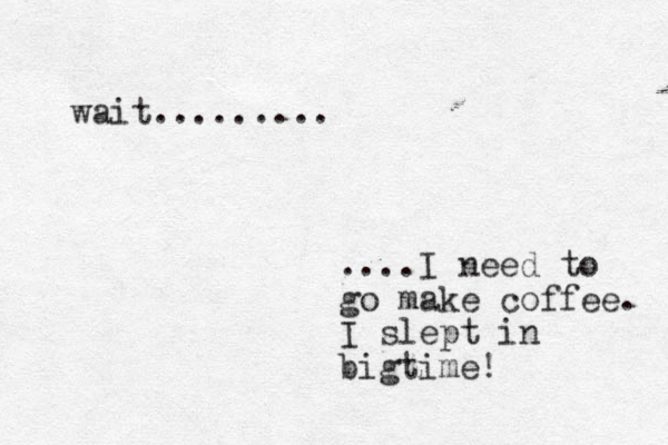 wait......... ....I need to go make coffee. I slept in bigtime!