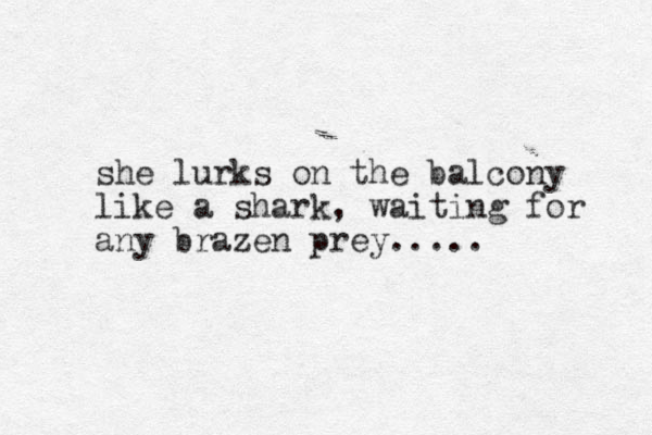 she lurks on the balcony like a shark, waiting for any brazen prey..... 