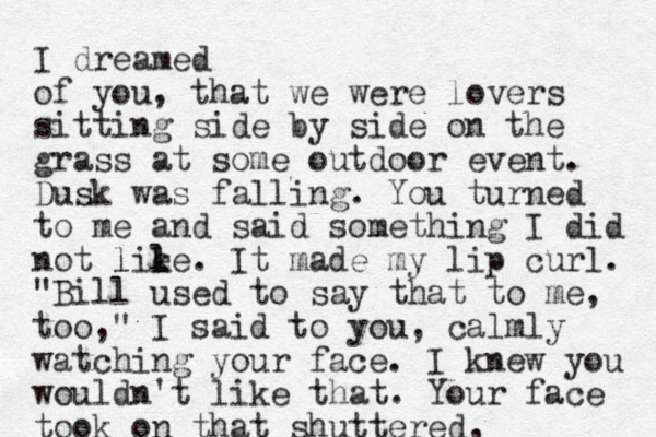 I dreamed of you, that we were lovers sitting side by side on the grass at some outdoor event. Dusk was falling. You turned to me and said something I did not lie l l ke. l It made my lip curl. "Bill used to say that to me, too ," I said to you, calmly watching your face. I knew you wouldn't like that. Your face took on that shuttered, 