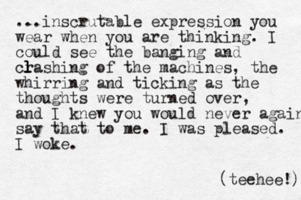 ...inscrutable expression you wear when you are thinking. I could see the banging and crashin l l g of the machines, the whirring and ticking as the thoughts were turned over, and I knew you would never again say that to me. I was pleased. I woke. (teehee!) 