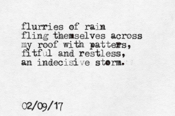 flurries of rain fling themselves across my roof with patters, fitful and restless, an indecisive storm. 02/09/17