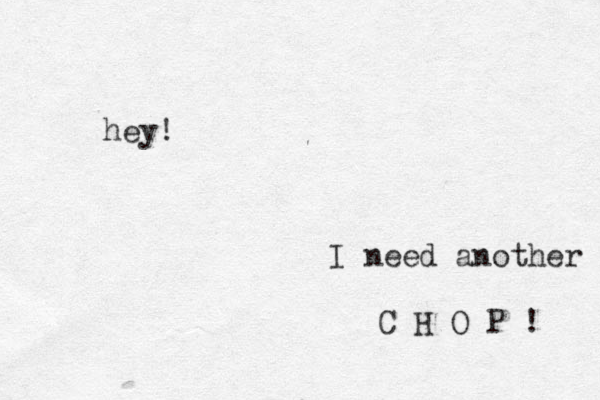 hey! I need another C H O P ! 