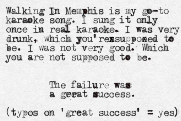 Walking In Memphis is my go-to karaoke song. I sung it only once in real karaoke. I was very drunk, which you'res xsuppoe xed to be. I was not very good. Which you are not supposed to be. The failure was a ger reat success. (typos on 'great success' = yes) 