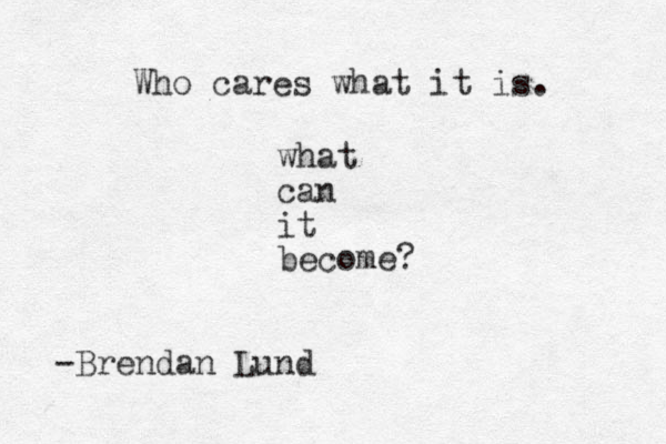 Who cares what it is. what can it become? -Brendan Lund