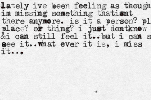 lately ive been feeling as though im missing something thatisnt there anymore. is it a person? place place? or thing? i just dontknow & i can still feel it..but i can see e a see it..what ever it is, i miss it...
