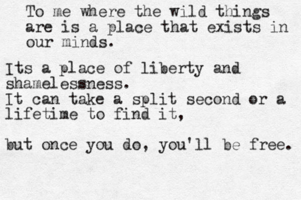 To me where the wild things are is a place that exists in our minds. Its a place of liberty and shamelessness. It can take a split second or a lifetime to find it, but once you do, you'll be free. 