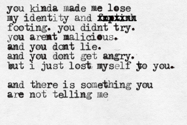 you kinda made me lose my identity and foptinh xxxxxxx xxxxxxx footing. you didnt try. you arent malicious. and you dont lie. and you dont get angry. but i just lost myself yo t you. and there is something you are not telling me