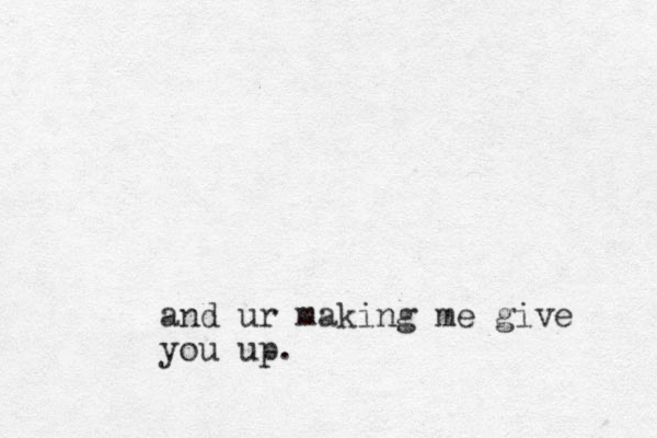 and ur making me give you up.